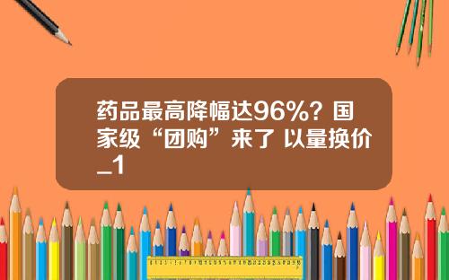药品最高降幅达96%？国家级“团购”来了 以量换价_1