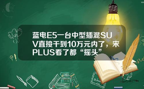 蓝电E5一台中型插混SUV直接干到10万元内了，宋PLUS看了都“摇头”