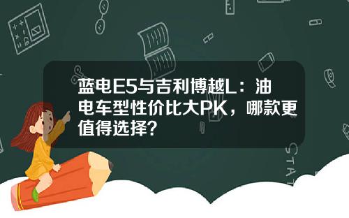 蓝电E5与吉利博越L：油电车型性价比大PK，哪款更值得选择？