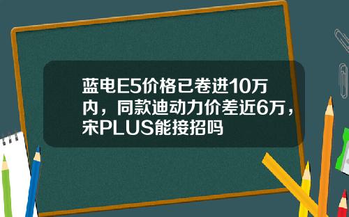 蓝电E5价格已卷进10万内，同款迪动力价差近6万，宋PLUS能接招吗