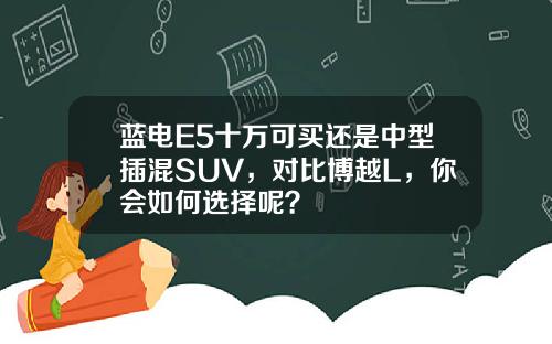 蓝电E5十万可买还是中型插混SUV，对比博越L，你会如何选择呢？