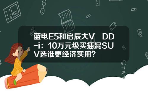 蓝电E5和启辰大V DD-i：10万元级买插混SUV选谁更经济实用？