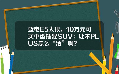 蓝电E5太狠，10万元可买中型插混SUV；让宋PLUS怎么“活”啊？
