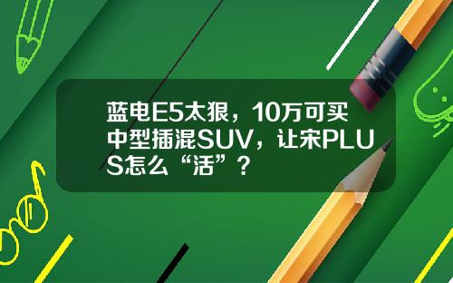 蓝电E5太狠，10万可买中型插混SUV，让宋PLUS怎么“活”？