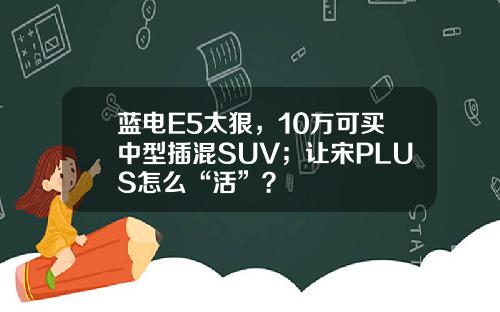 蓝电E5太狠，10万可买中型插混SUV；让宋PLUS怎么“活”？