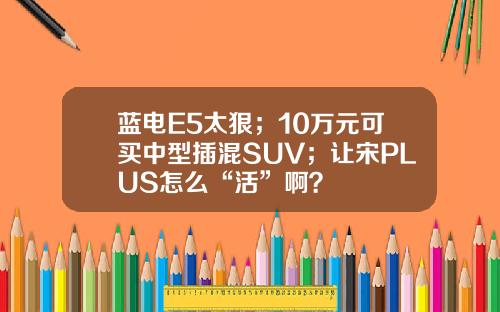 蓝电E5太狠；10万元可买中型插混SUV；让宋PLUS怎么“活”啊？