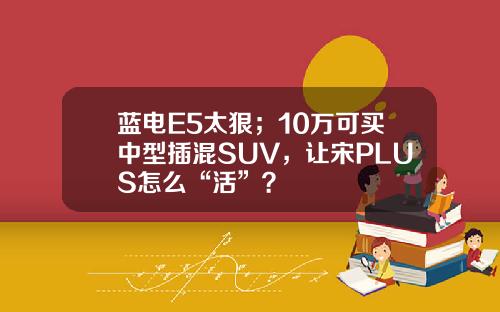 蓝电E5太狠；10万可买中型插混SUV，让宋PLUS怎么“活”？