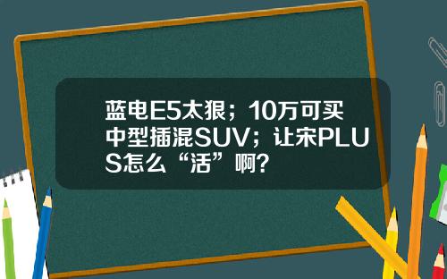 蓝电E5太狠；10万可买中型插混SUV；让宋PLUS怎么“活”啊？