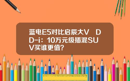 蓝电E5对比启辰大V DD-i：10万元级插混SUV买谁更值？