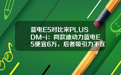 蓝电E5对比宋PLUS DM-i：同款迪动力蓝电E5便宜6万，后者吸引力不在！