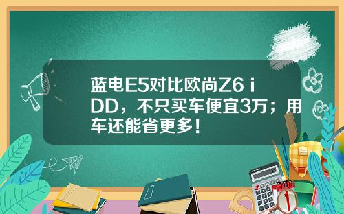 蓝电E5对比欧尚Z6 iDD，不只买车便宜3万；用车还能省更多！