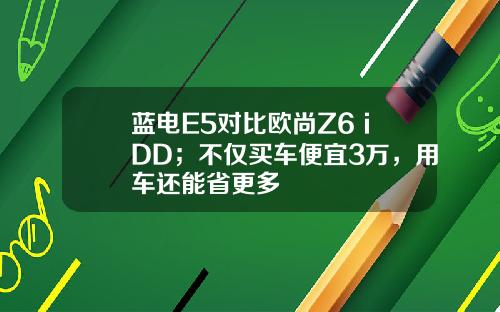 蓝电E5对比欧尚Z6 iDD；不仅买车便宜3万，用车还能省更多