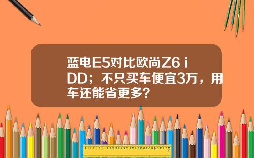 蓝电E5对比欧尚Z6 iDD；不只买车便宜3万，用车还能省更多？