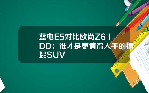 蓝电E5对比欧尚Z6 iDD；谁才是更值得入手的插混SUV