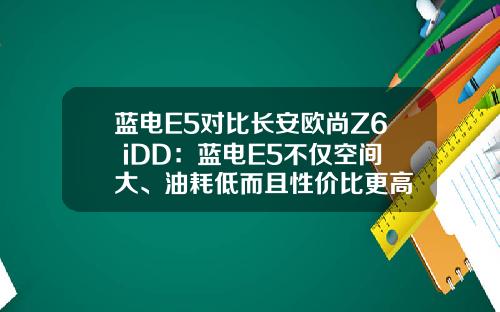 蓝电E5对比长安欧尚Z6 iDD：蓝电E5不仅空间大、油耗低而且性价比更高