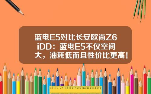 蓝电E5对比长安欧尚Z6 iDD：蓝电E5不仅空间大，油耗低而且性价比更高！