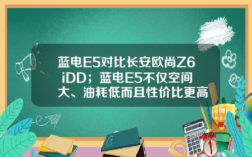 蓝电E5对比长安欧尚Z6 iDD；蓝电E5不仅空间大、油耗低而且性价比更高