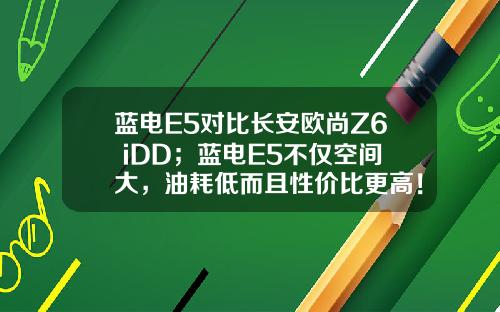 蓝电E5对比长安欧尚Z6 iDD；蓝电E5不仅空间大，油耗低而且性价比更高！