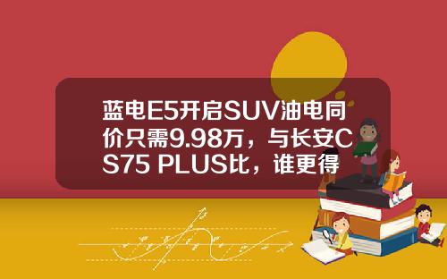 蓝电E5开启SUV油电同价只需9.98万，与长安CS75 PLUS比，谁更得你心？