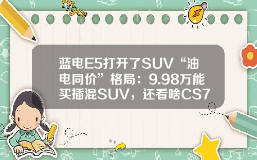 蓝电E5打开了SUV“油电同价”格局：9.98万能买插混SUV，还看啥CS75PLUS？