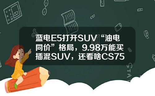 蓝电E5打开SUV“油电同价”格局，9.98万能买插混SUV，还看啥CS75PLUS