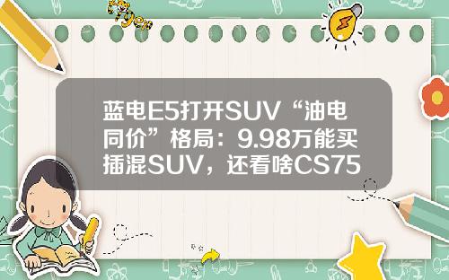 蓝电E5打开SUV“油电同价”格局：9.98万能买插混SUV，还看啥CS75PLUS