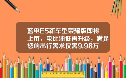 蓝电E5新车型荣耀版即将上市，电比油低再升级，满足您的出行需求仅需9.98万元起