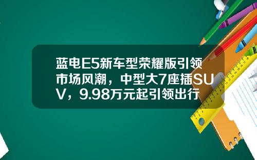蓝电E5新车型荣耀版引领市场风潮，中型大7座插SUV，9.98万元起引领出行新趋势