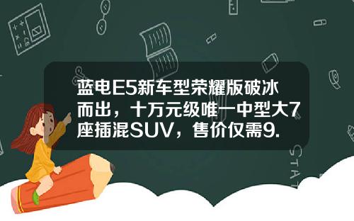 蓝电E5新车型荣耀版破冰而出，十万元级唯一中型大7座插混SUV，售价仅需9.98万元起