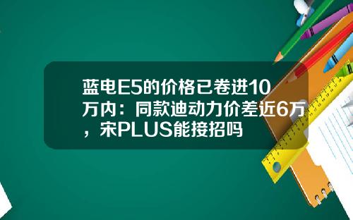 蓝电E5的价格已卷进10万内：同款迪动力价差近6万，宋PLUS能接招吗