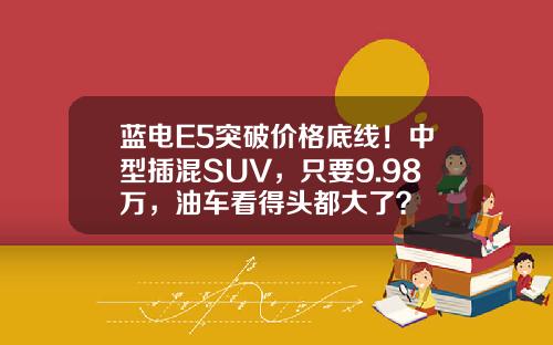 蓝电E5突破价格底线！中型插混SUV，只要9.98万，油车看得头都大了？