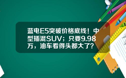 蓝电E5突破价格底线！中型插混SUV；只要9.98万，油车看得头都大了？