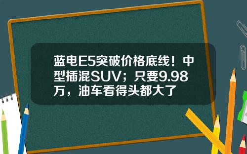 蓝电E5突破价格底线！中型插混SUV；只要9.98万，油车看得头都大了