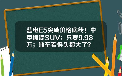 蓝电E5突破价格底线！中型插混SUV；只要9.98万；油车看得头都大了？