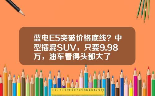 蓝电E5突破价格底线？中型插混SUV，只要9.98万，油车看得头都大了