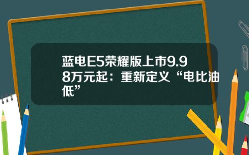 蓝电E5荣耀版上市9.98万元起：重新定义“电比油低”
