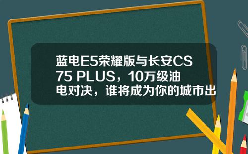 蓝电E5荣耀版与长安CS75 PLUS，10万级油电对决，谁将成为你的城市出行最佳伙伴？