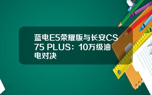 蓝电E5荣耀版与长安CS75 PLUS：10万级油电对决