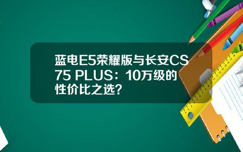蓝电E5荣耀版与长安CS75 PLUS：10万级的性价比之选？