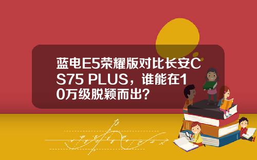 蓝电E5荣耀版对比长安CS75 PLUS，谁能在10万级脱颖而出？
