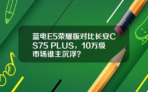蓝电E5荣耀版对比长安CS75 PLUS，10万级市场谁主沉浮？
