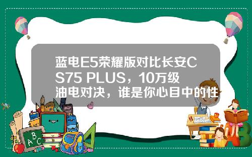 蓝电E5荣耀版对比长安CS75 PLUS，10万级油电对决，谁是你心目中的性价比之王？