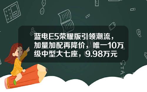 蓝电E5荣耀版引领潮流，加量加配再降价，唯一10万级中型大七座，9.98万元起上市