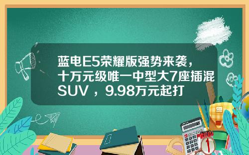蓝电E5荣耀版强势来袭，十万元级唯一中型大7座插混SUV ，9.98万元起打造出行新选择