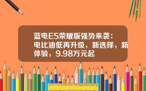 蓝电E5荣耀版强势来袭：电比油低再升级，新选择，新体验，9.98万元起