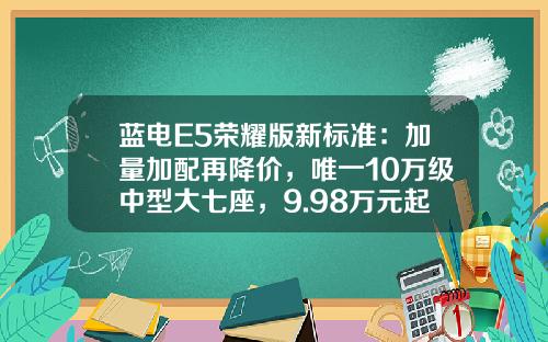 蓝电E5荣耀版新标准：加量加配再降价，唯一10万级中型大七座，9.98万元起上市