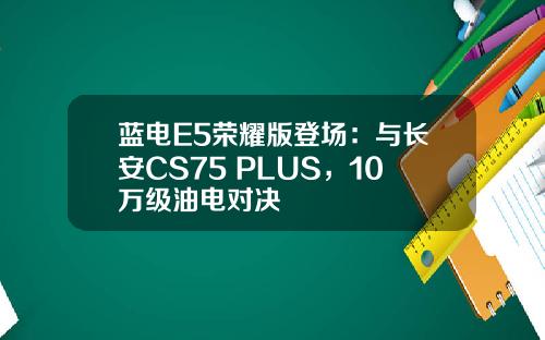 蓝电E5荣耀版登场：与长安CS75 PLUS，10万级油电对决
