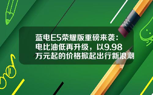 蓝电E5荣耀版重磅来袭：电比油低再升级，以9.98万元起的价格掀起出行新浪潮