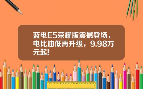 蓝电E5荣耀版震撼登场，电比油低再升级，9.98万元起!