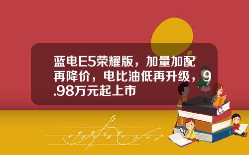 蓝电E5荣耀版，加量加配再降价，电比油低再升级，9.98万元起上市